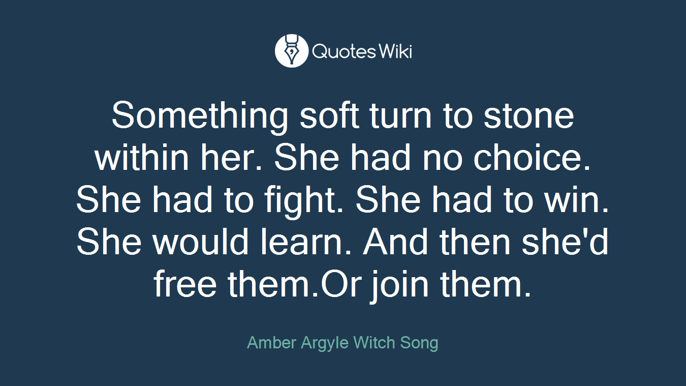 Something soft turn to stone within her. She had no choice. She had to fight. She had to win. She would learn. And then she'd free them.Or join them.