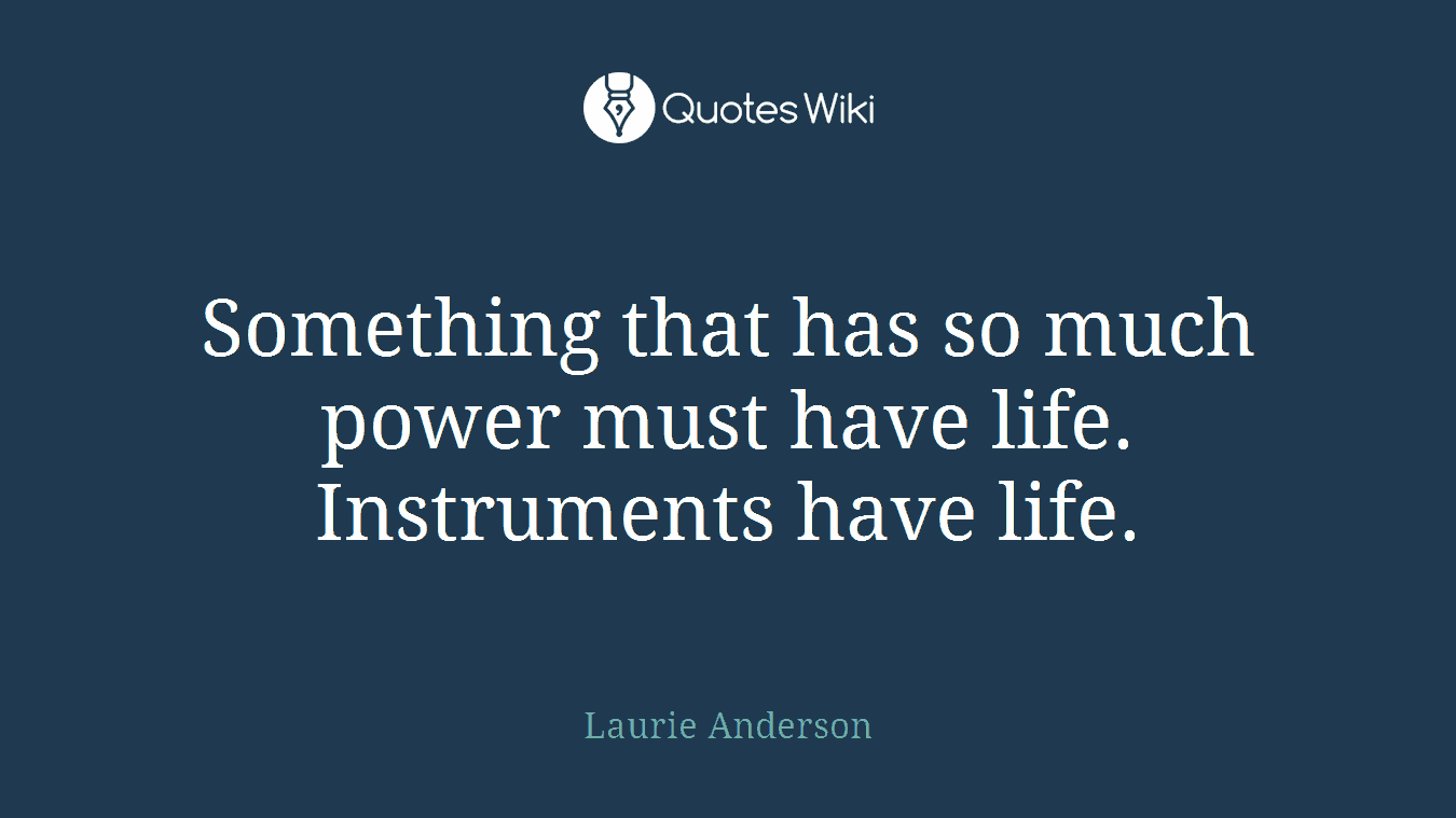 Something that has so much power must have life. Instruments have life.