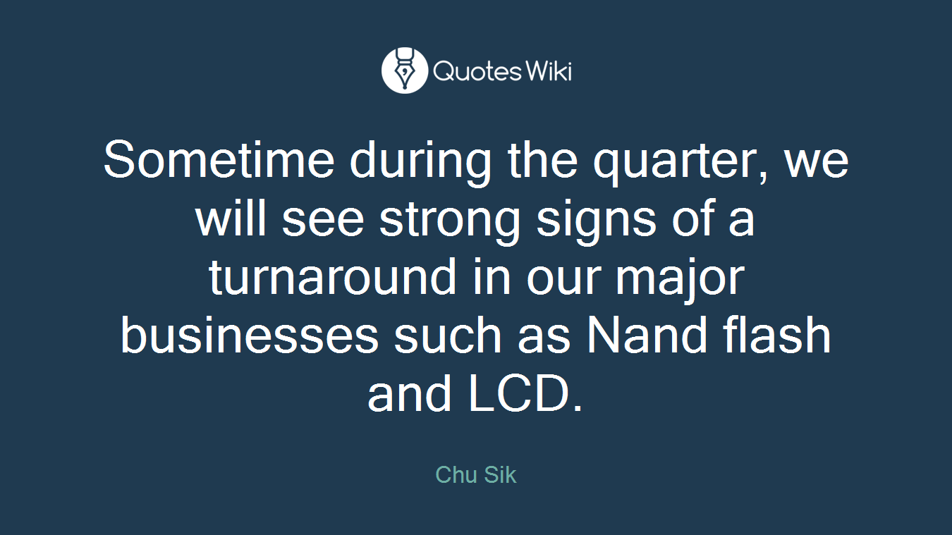 Sometime during the quarter, we will see strong signs of a turnaround in our major businesses such as Nand flash and LCD.