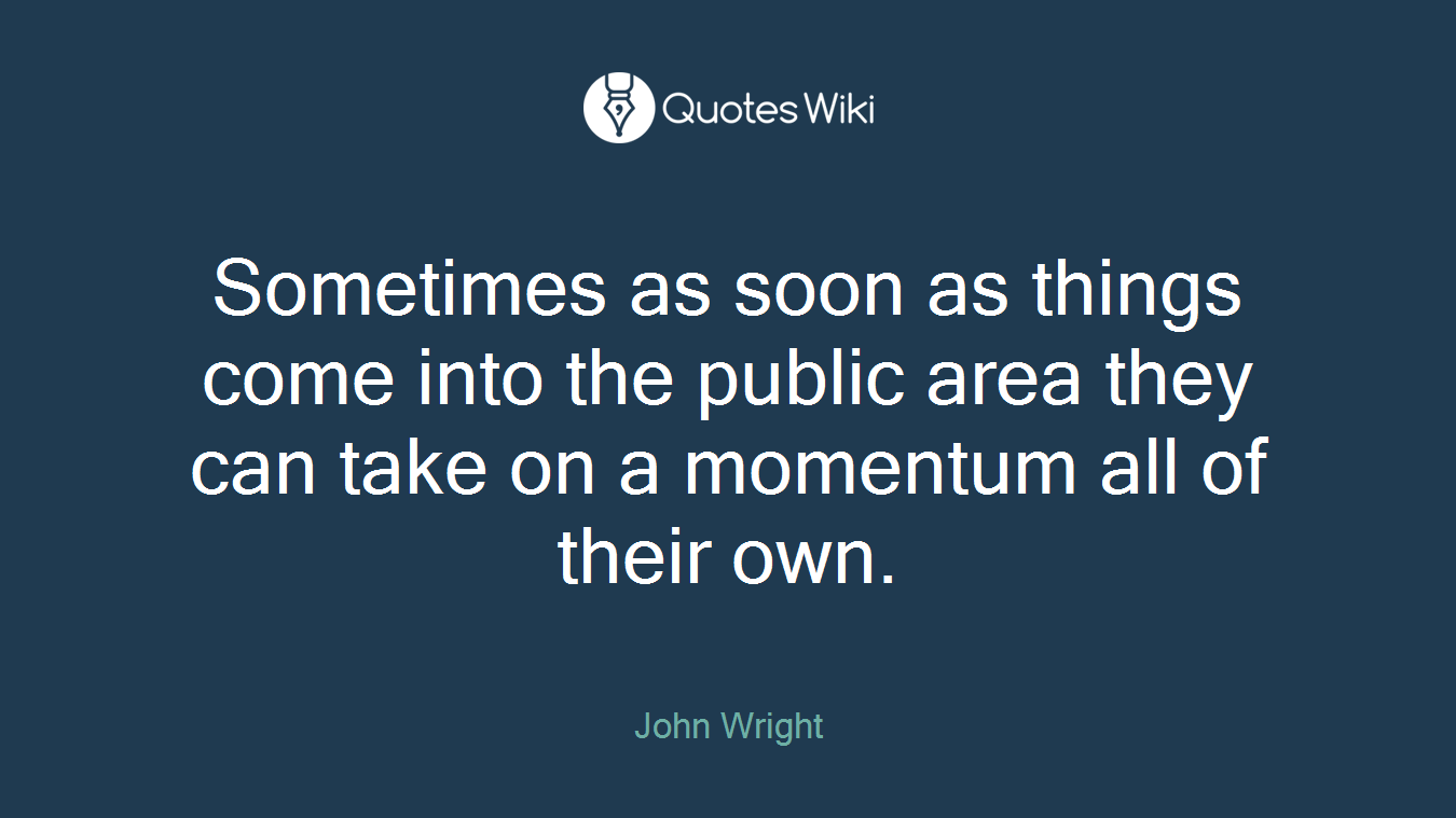Sometimes as soon as things come into the public area they can take on a momentum all of their own.