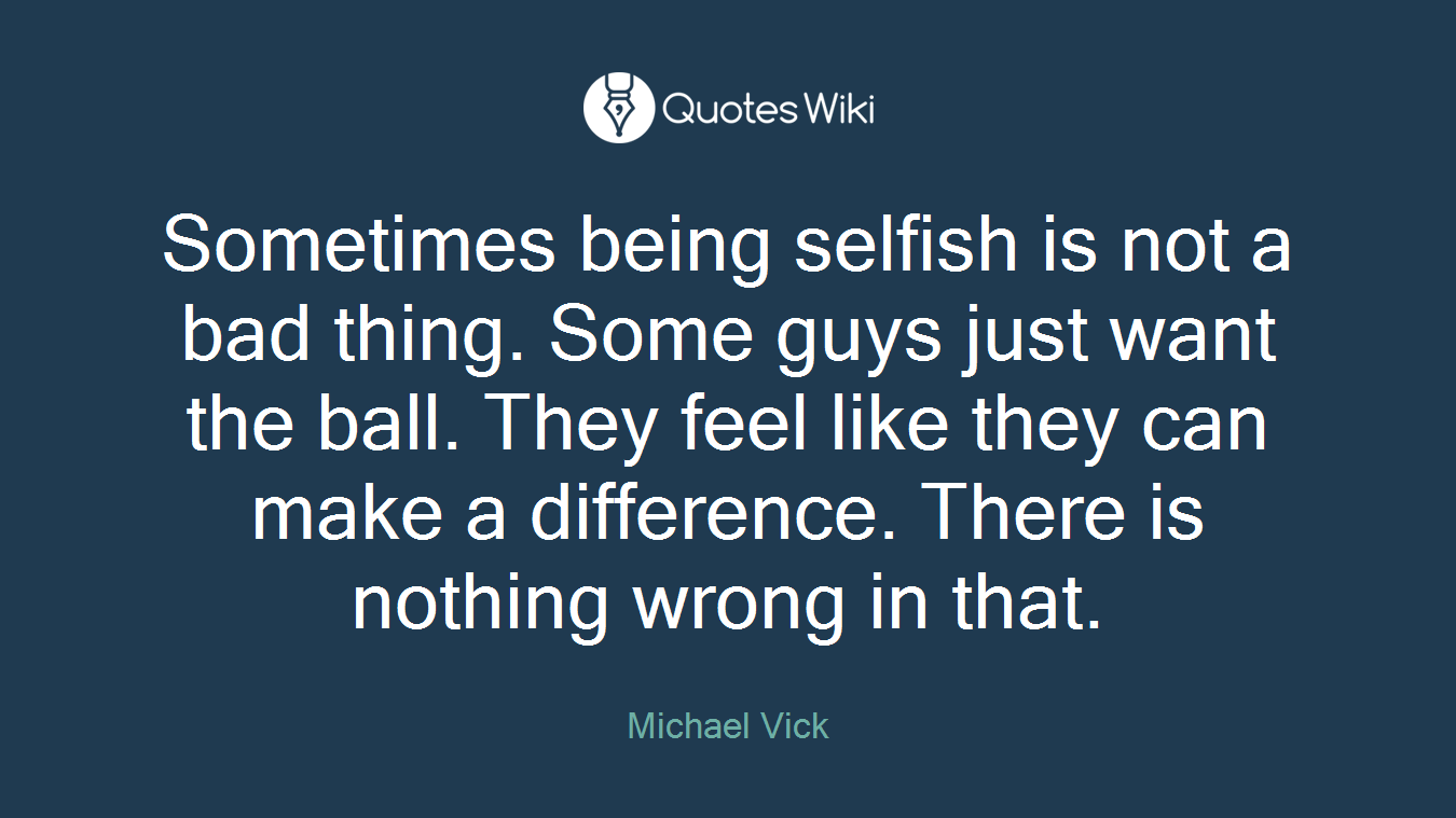Sometimes being selfish is not a bad thing. Some guys just want the ball. They feel like they can make a difference. There is nothing wrong in that.