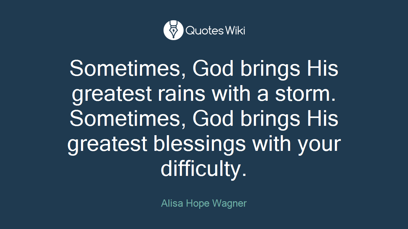 Sometimes, God brings His greatest rains with a storm. Sometimes, God brings His greatest blessings with your difficulty.