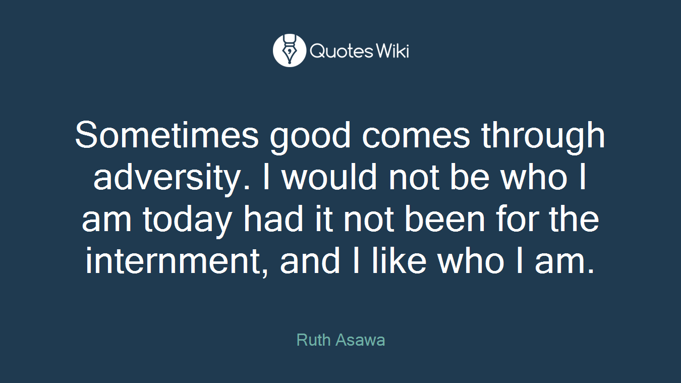 Sometimes good comes through adversity. I would not be who I am today had it not been for the internment, and I like who I am.