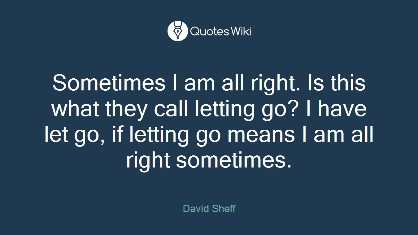 Sometimes I am all right. Is this what they call letting go? I have let go, if letting go means I am all right sometimes.