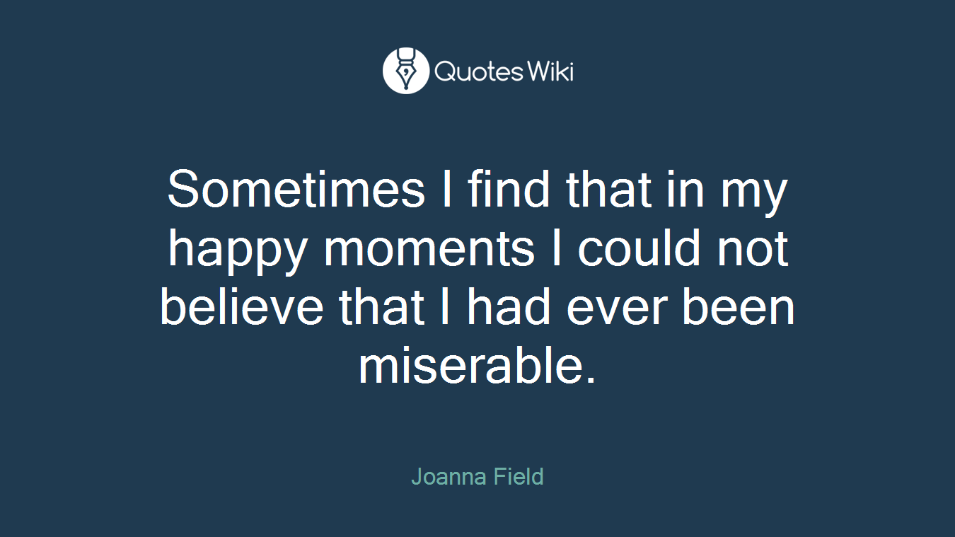 Sometimes I find that in my happy moments I could not believe that I had ever been miserable.