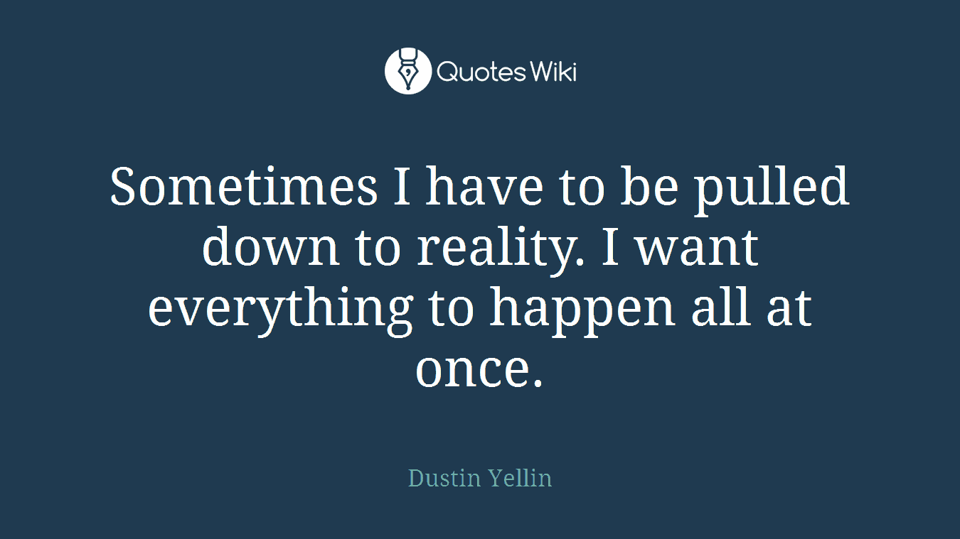 Sometimes I have to be pulled down to reality. I want everything to happen all at once.