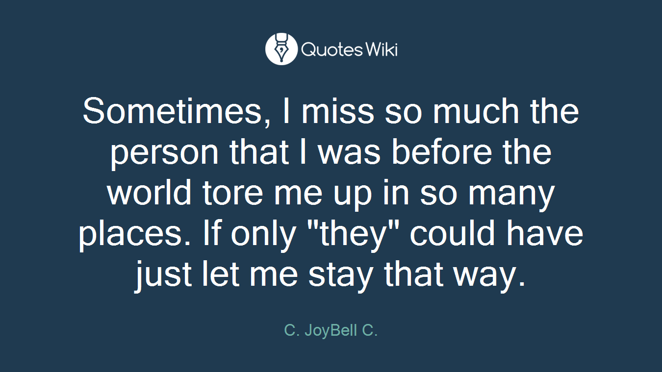 Sometimes, I miss so much the person that I was before the world tore me up in so many places. If only "they" could have just let me stay that way.