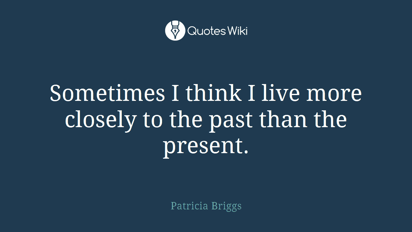 Sometimes I think I live more closely to the past than the present.