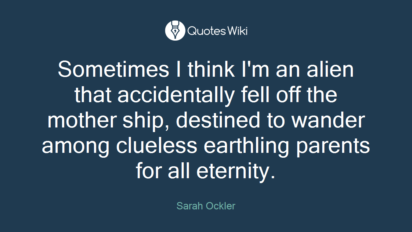 Sometimes I think I'm an alien that accidentally fell off the mother ship, destined to wander among clueless earthling parents for all eternity.