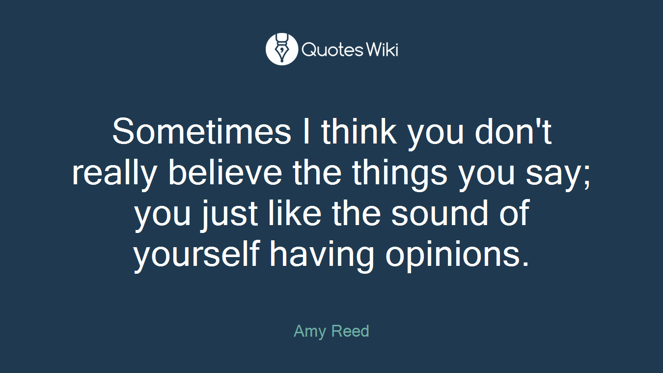 Sometimes I think you don't really believe the things you say; you just like the sound of yourself having opinions.
