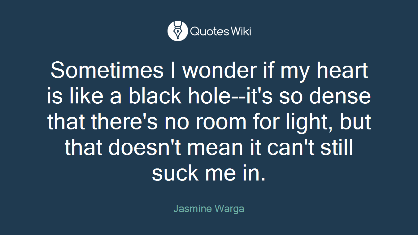 Sometimes I wonder if my heart is like a black hole--it's so dense that there's no room for light, but that doesn't mean it can't still suck me in.