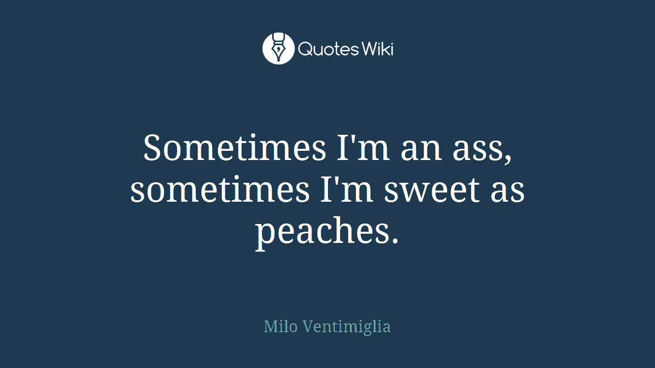 Sometimes I'm an ass, sometimes I'm sweet as peaches.