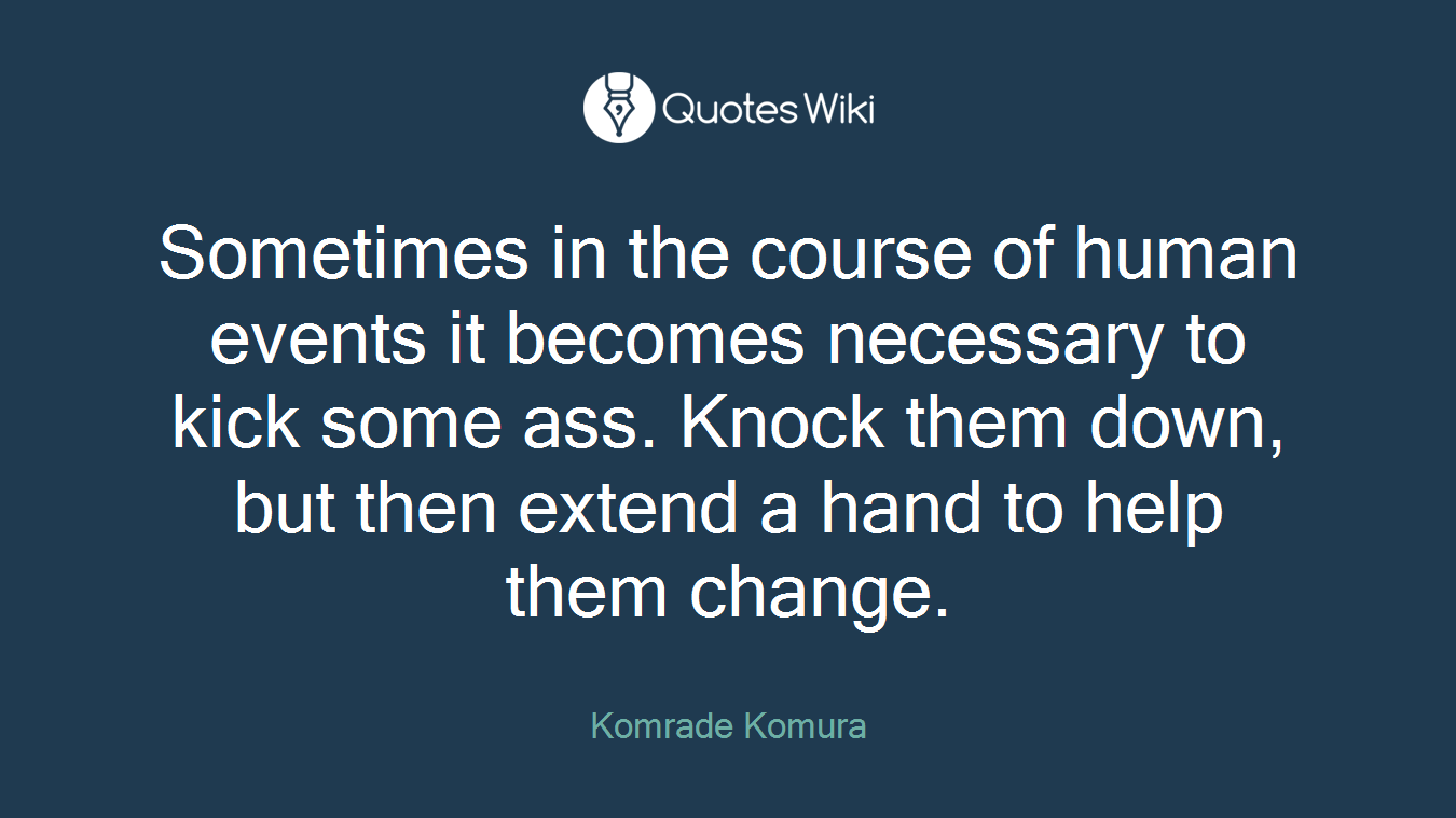 Sometimes in the course of human events it becomes necessary to kick some ass. Knock them down, but then extend a hand to help them change.