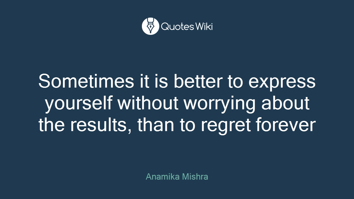 Sometimes it is better to express yourself without worrying about the results, than to regret forever