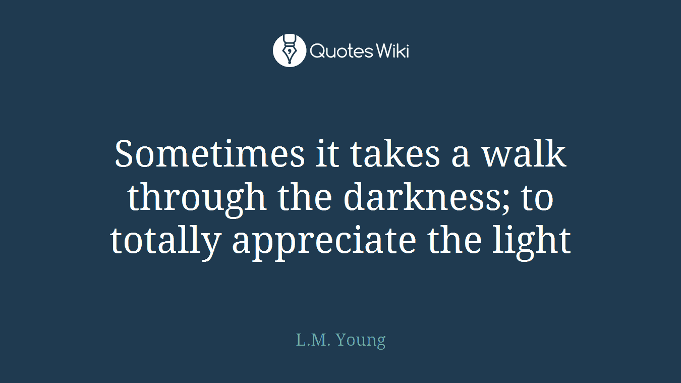 Sometimes it takes a walk through the darkness; to totally appreciate the light