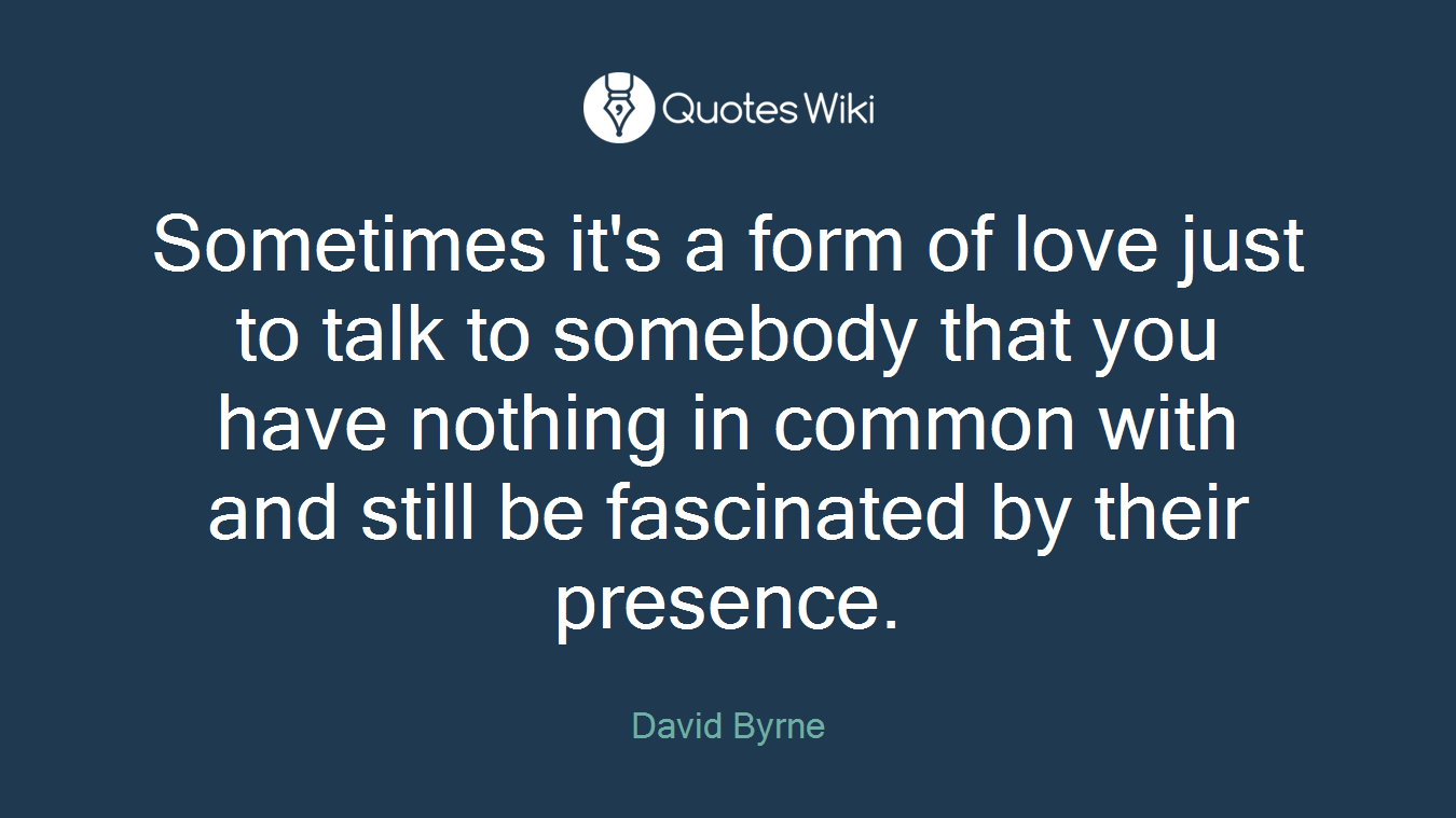 Sometimes it's a form of love just to talk to somebody that you have nothing in common with and still be fascinated by their presence.