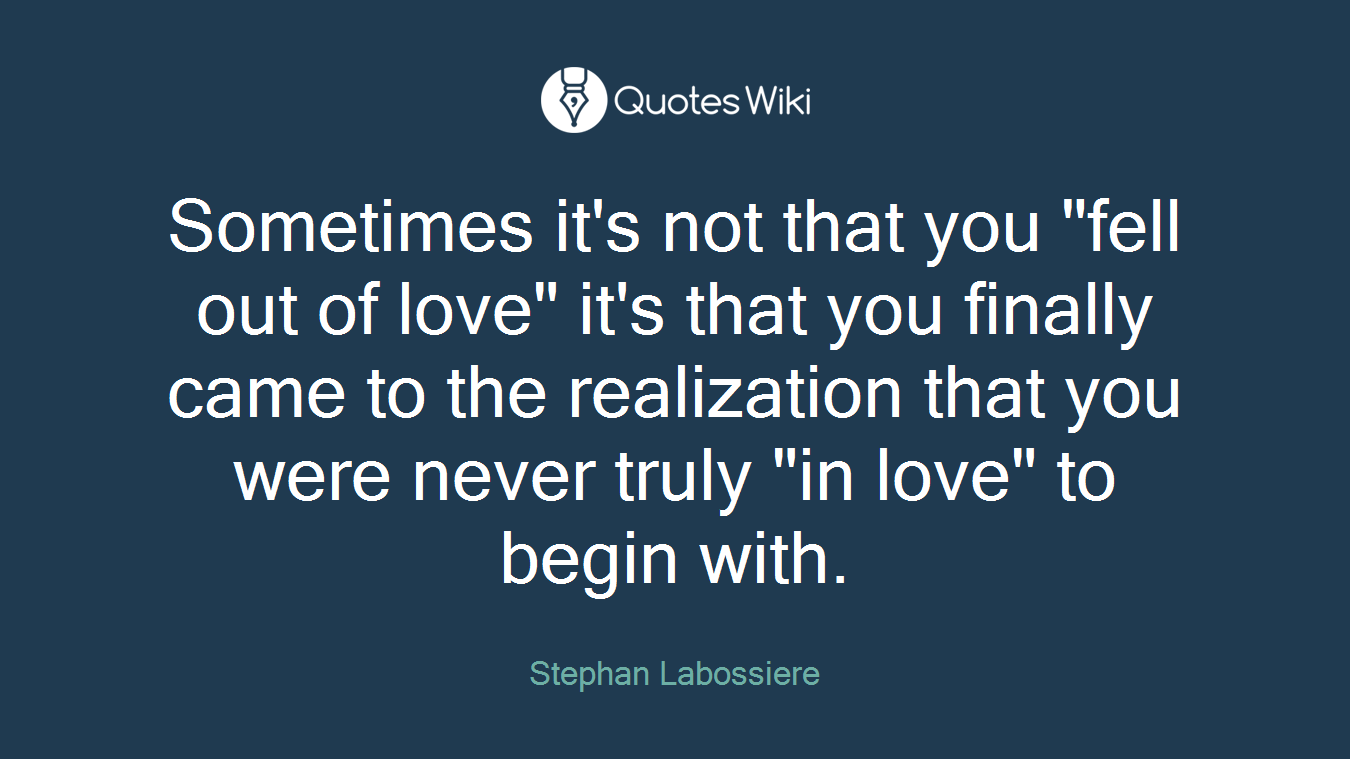 Sometimes it's not that you "fell out of love" it's that you finally came to the realization that you were never truly "in love" to begin with.