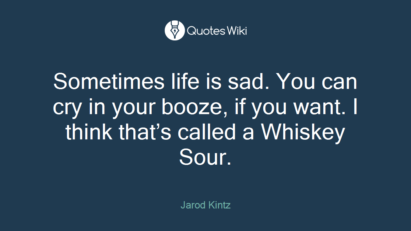 Sometimes life is sad. You can cry in your booze, if you want. I think that’s called a Whiskey Sour.