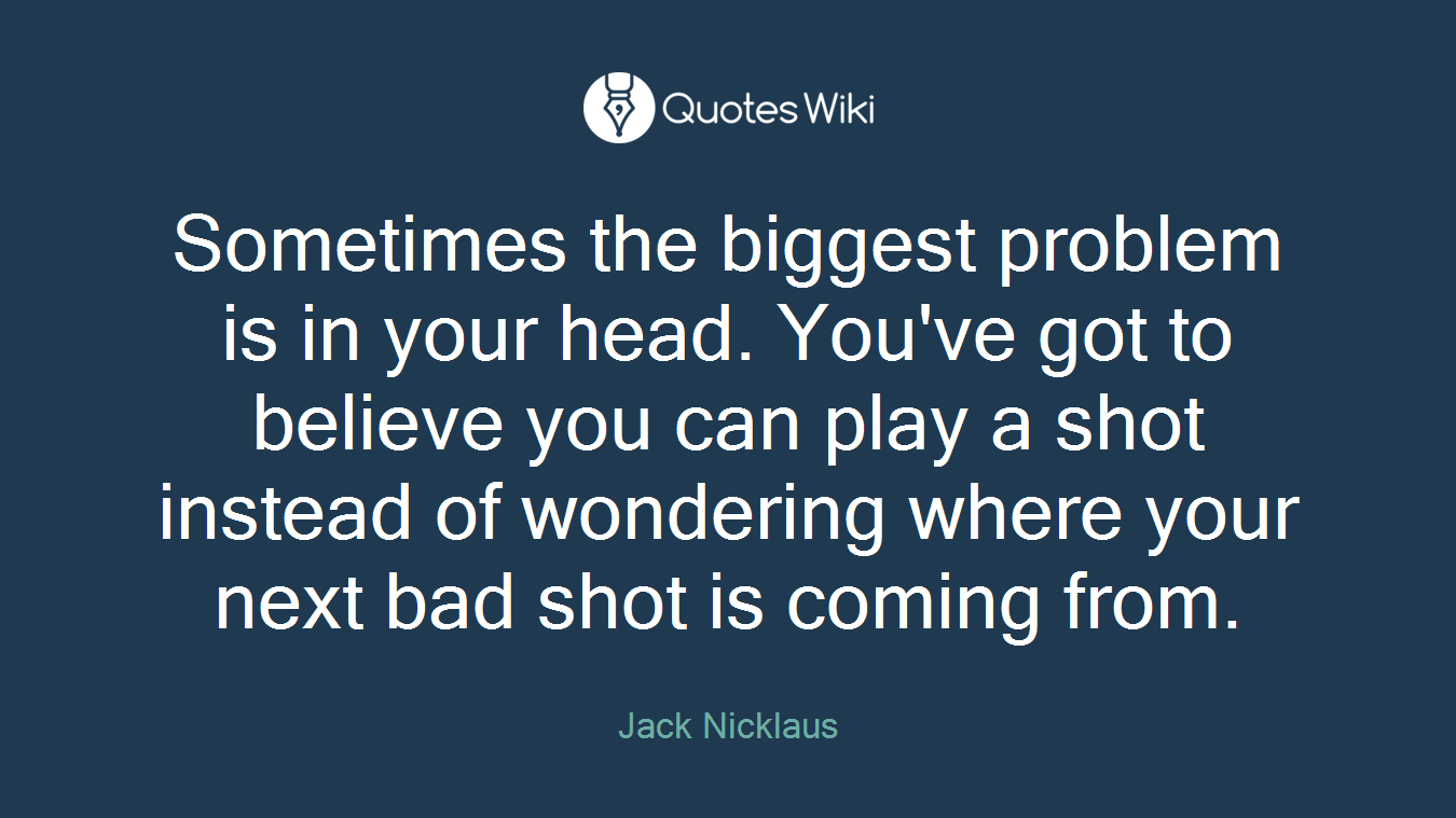 Sometimes the biggest problem is in your head. You've got to believe you can play a shot instead of wondering where your next bad shot is coming from.
