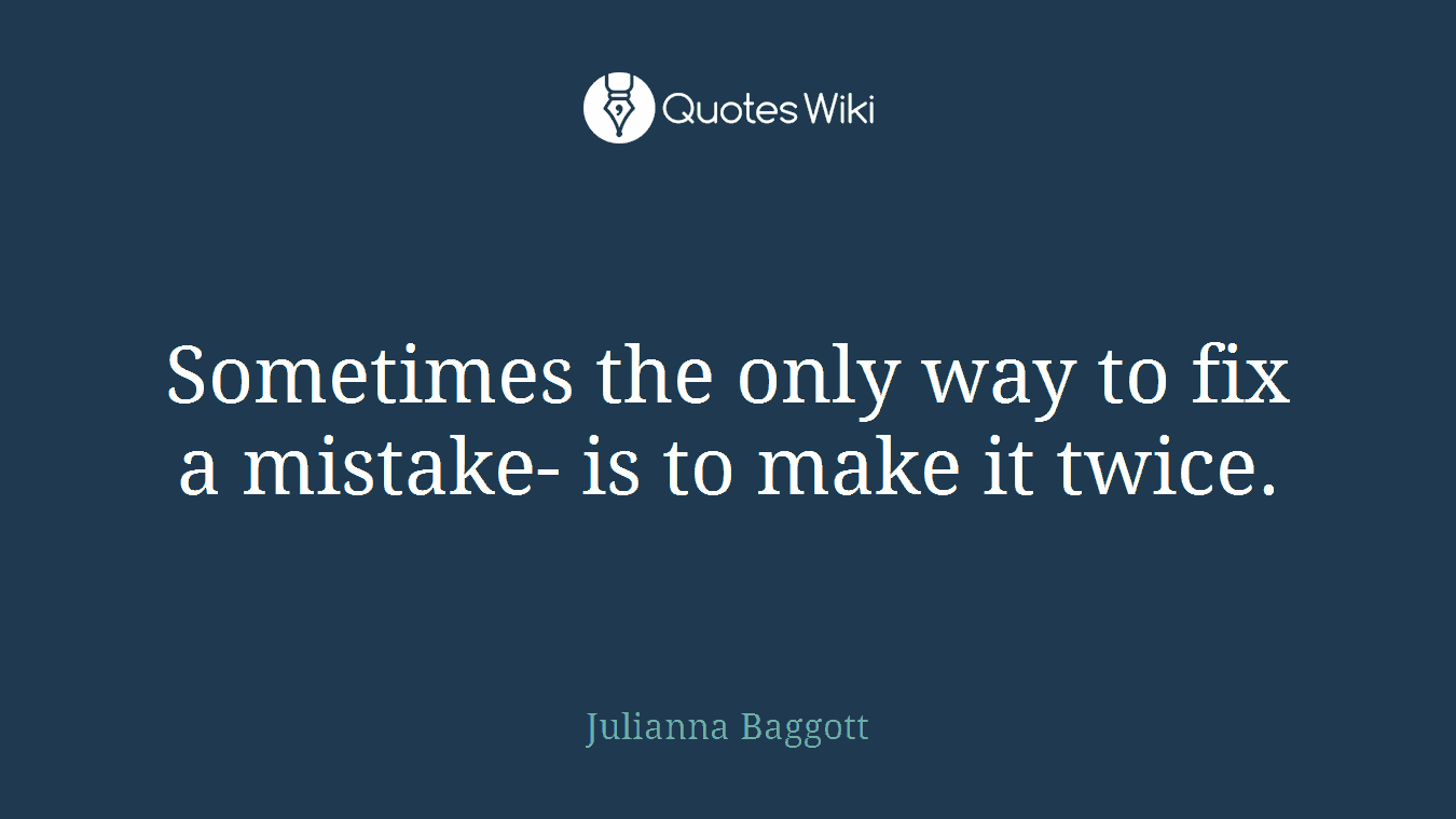 Sometimes the only way to fix a mistake- is to make it twice.