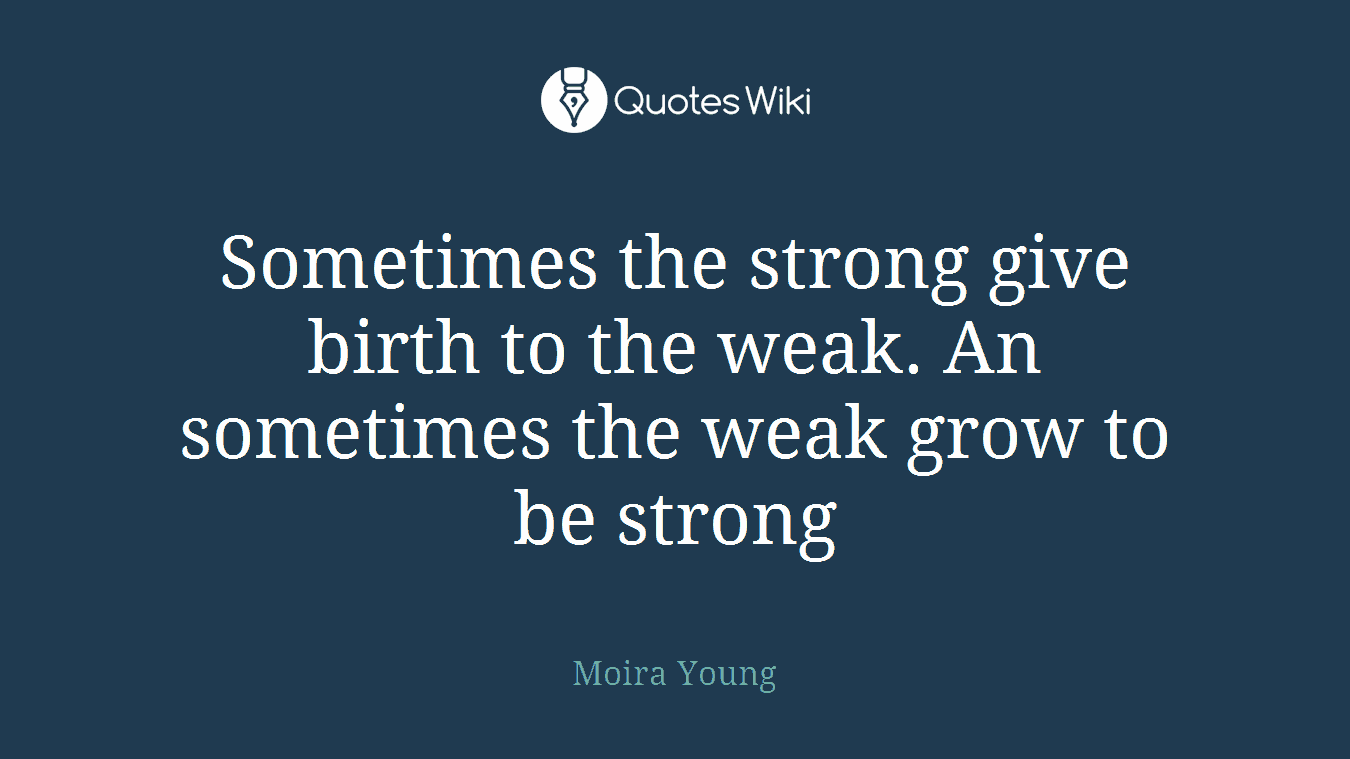 Sometimes the strong give birth to the weak. An sometimes the weak grow to be strong