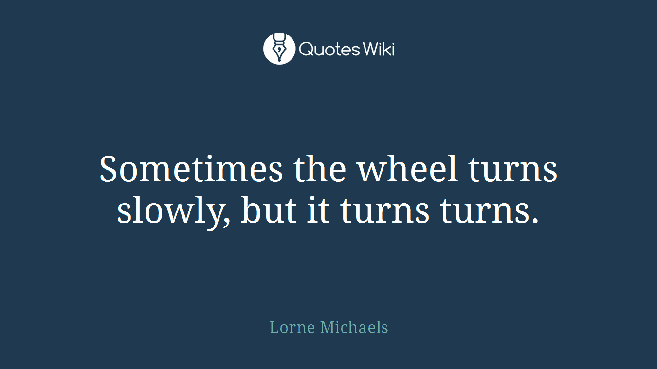 Sometimes the wheel turns slowly, but it turns turns.