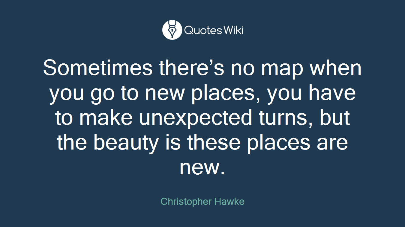 Sometimes there’s no map when you go to new places, you have to make unexpected turns, but the beauty is these places are new.