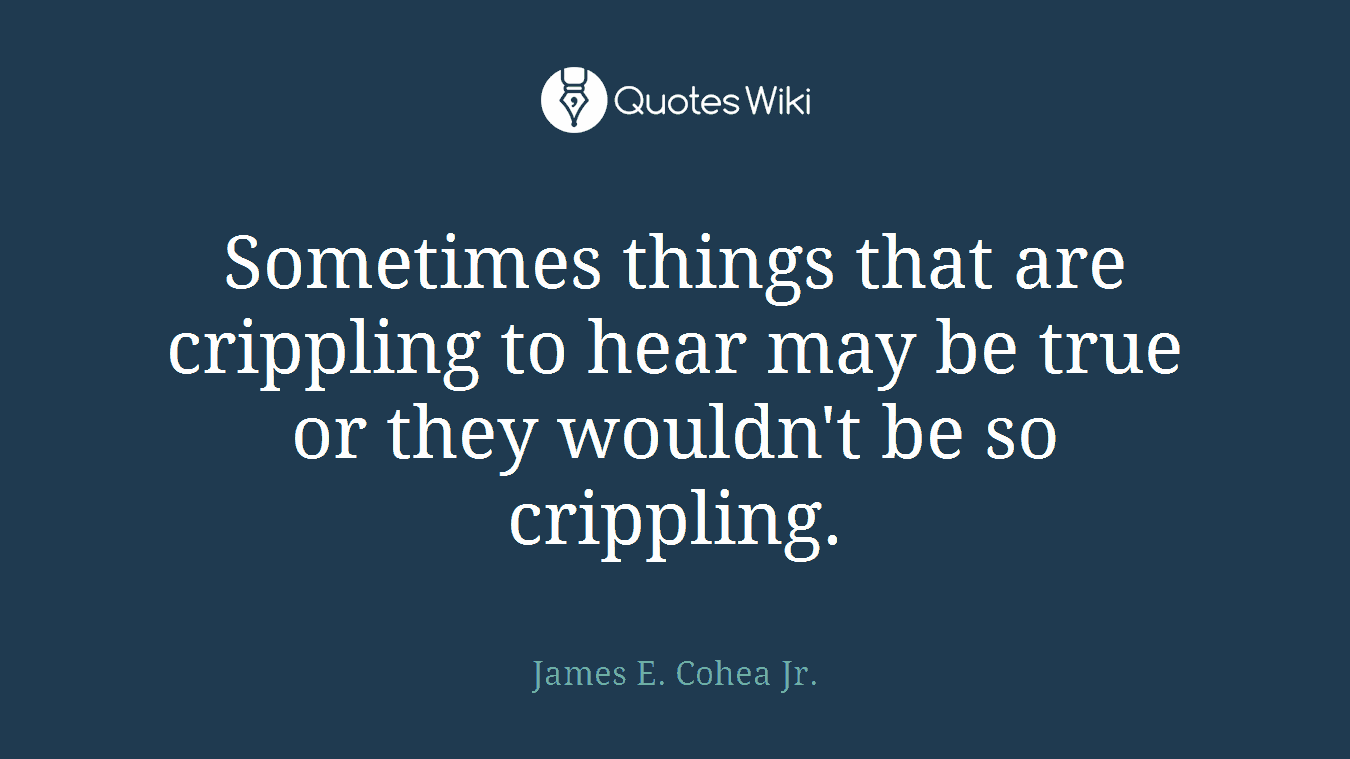 Sometimes things that are crippling to hear may be true or they wouldn't be so crippling.