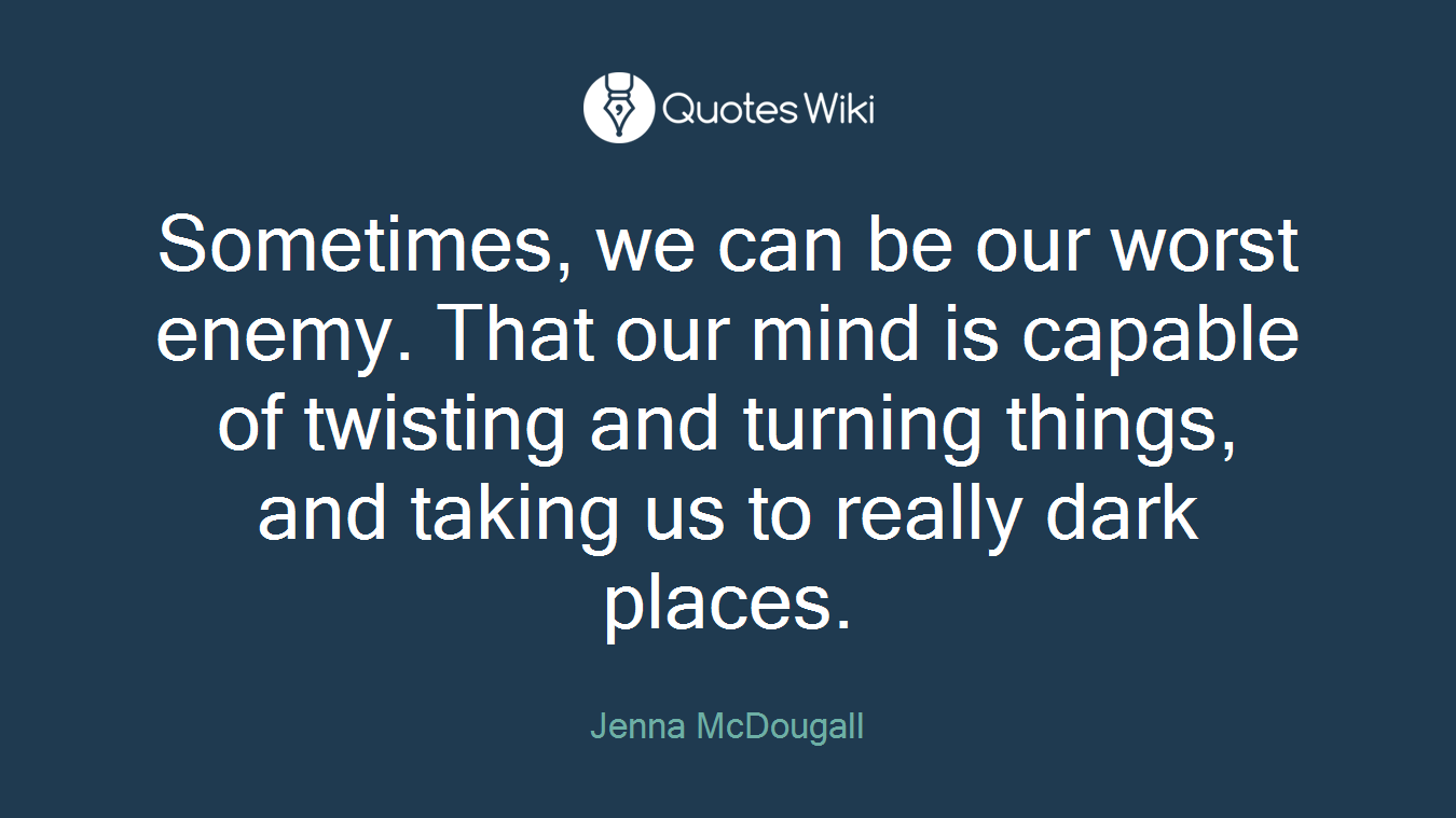 Sometimes, we can be our worst enemy. That our mind is capable of twisting and turning things, and taking us to really dark places.