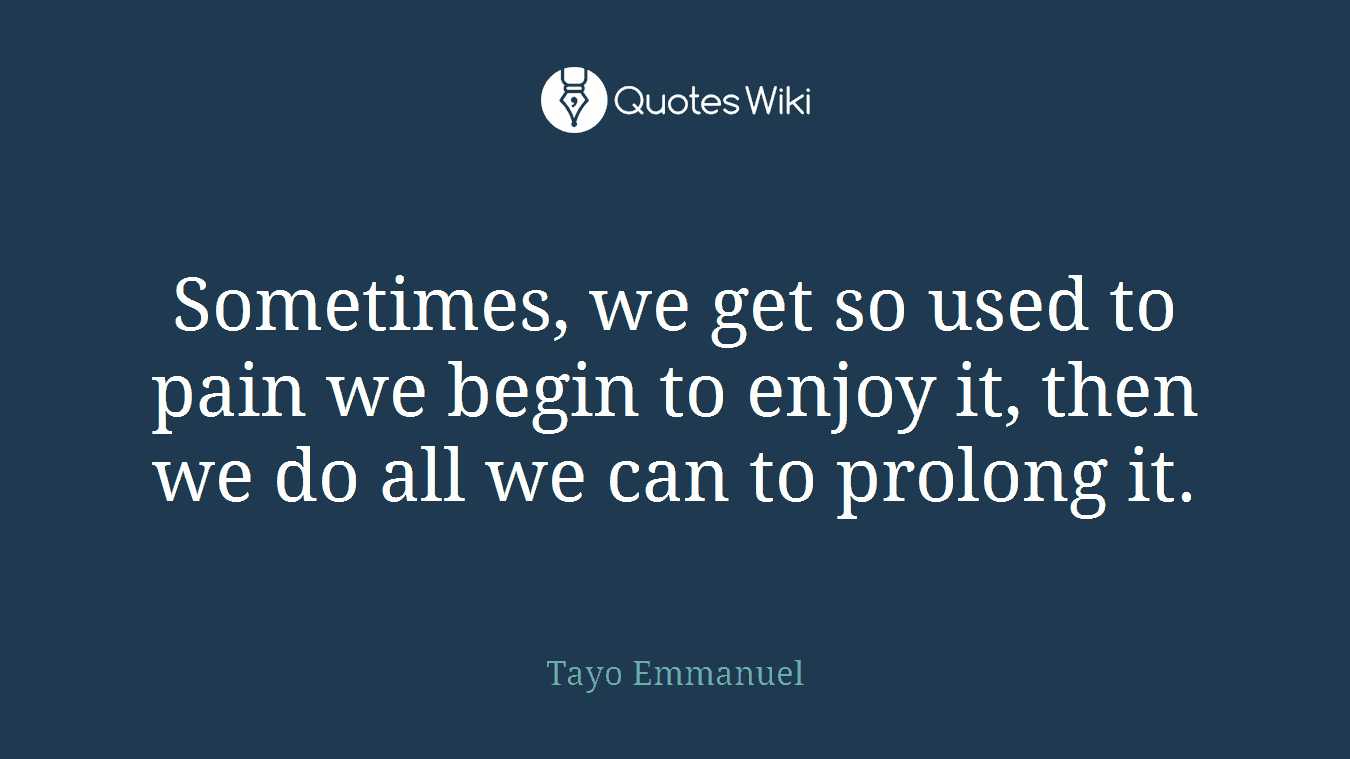 Sometimes, we get so used to pain we begin to enjoy it, then we do all we can to prolong it.