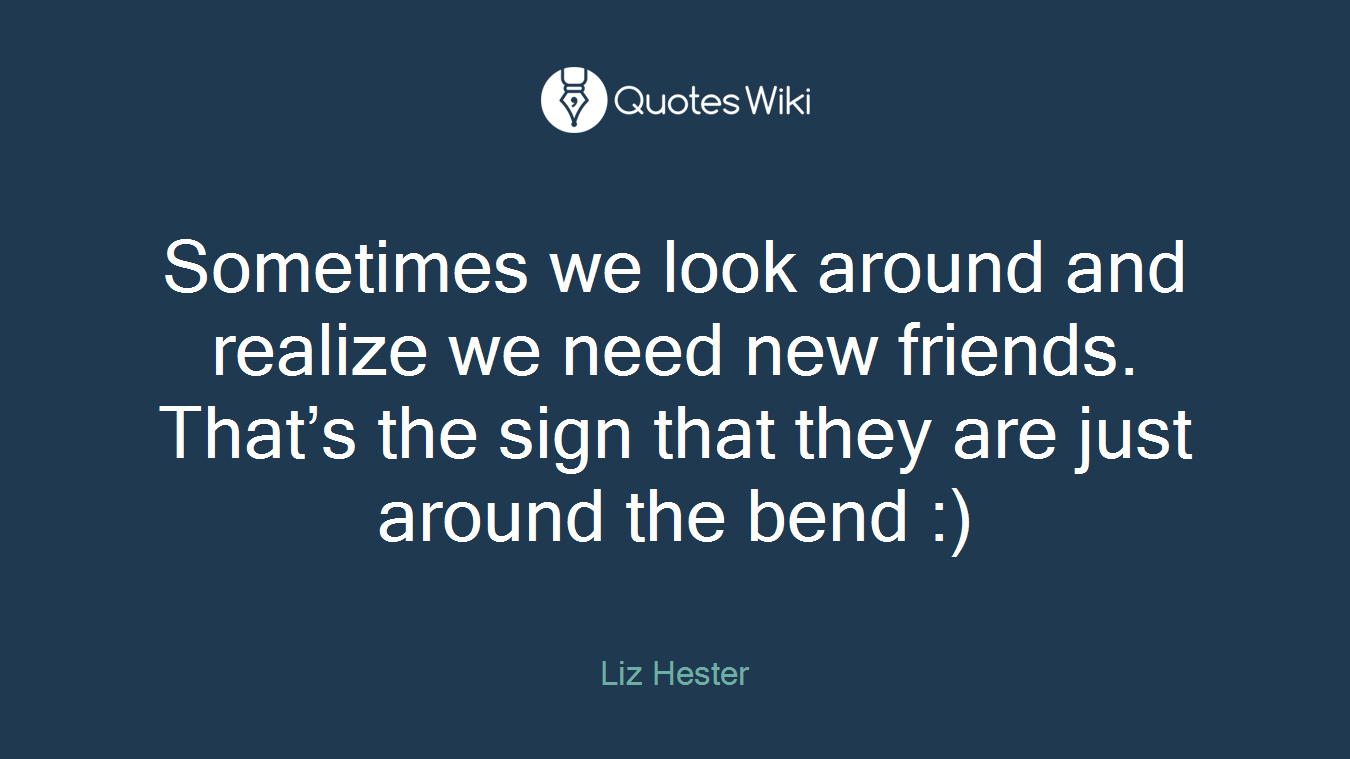 Sometimes we look around and realize we need new friends. That’s the sign that they are just around the bend :)