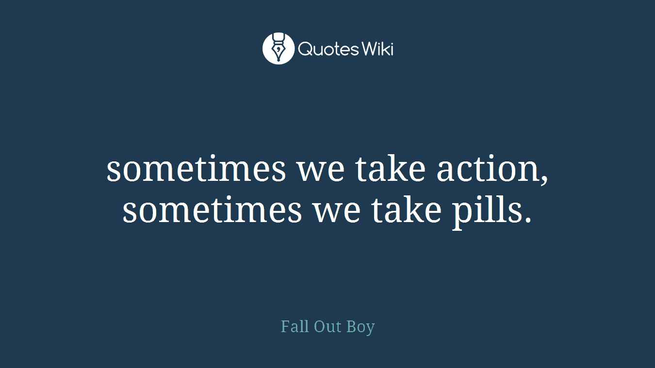 sometimes we take action, sometimes we take pills.