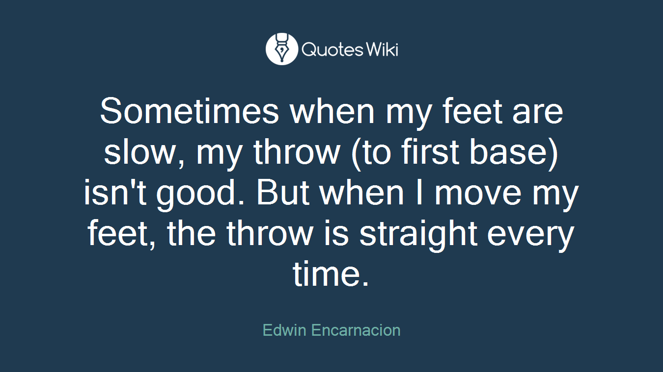 Sometimes when my feet are slow, my throw (to first base) isn't good. But when I move my feet, the throw is straight every time.