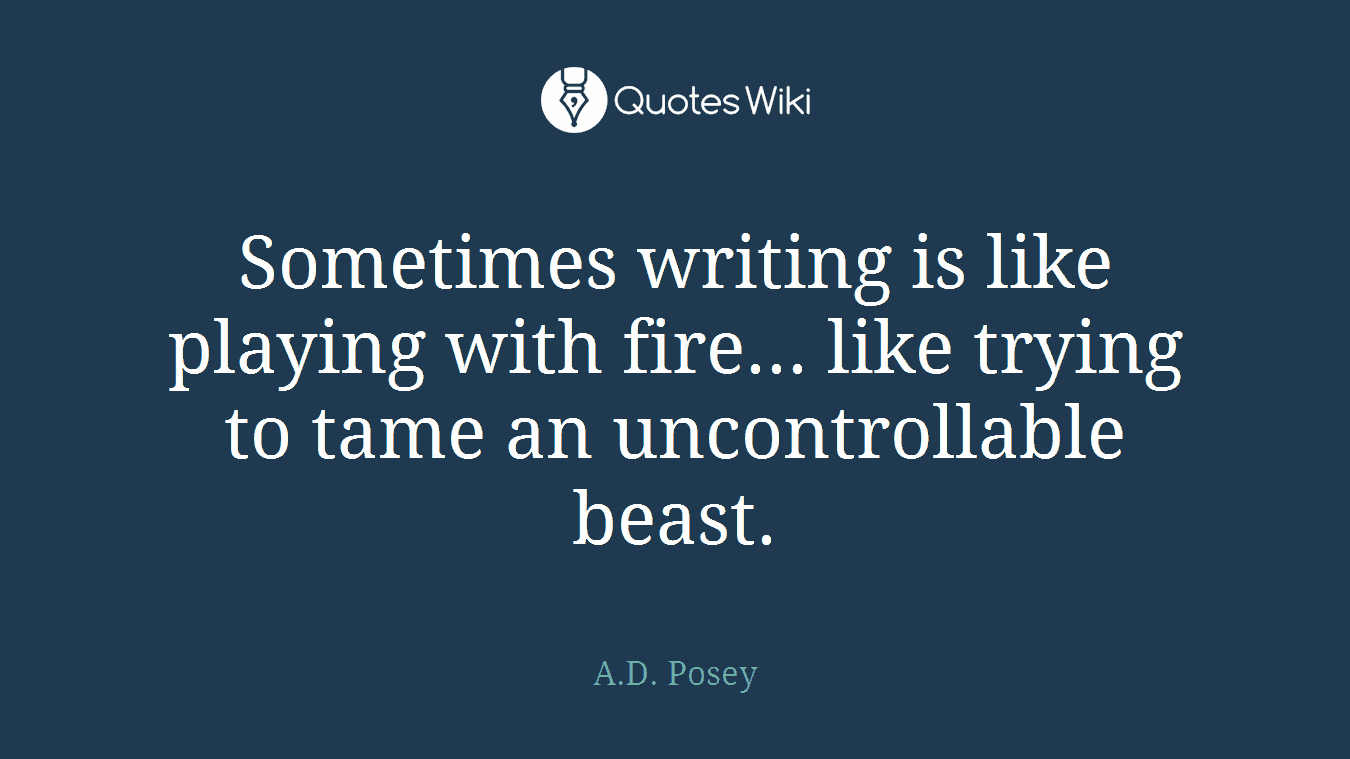Sometimes writing is like playing with fire... like trying to tame an uncontrollable beast.