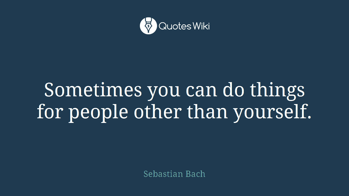 Sometimes you can do things for people other than yourself.