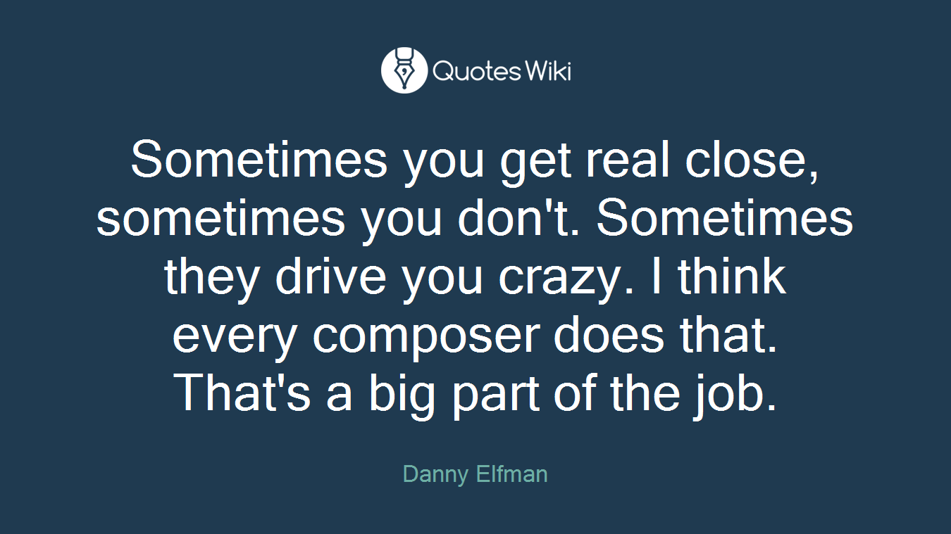 Sometimes you get real close, sometimes you don't. Sometimes they drive you crazy. I think every composer does that. That's a big part of the job.