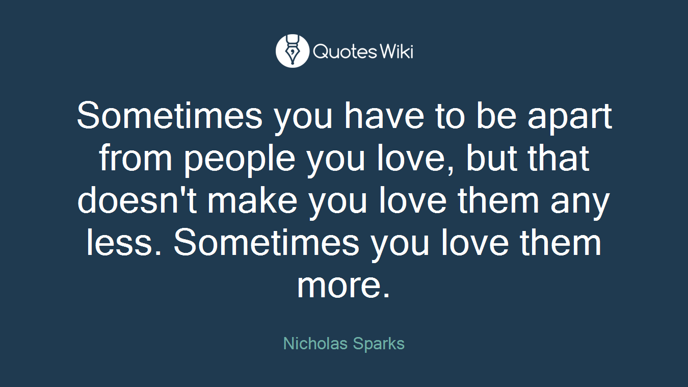 Sometimes you have to be apart from people you love, but that doesn't make you love them any less. Sometimes you love them more.