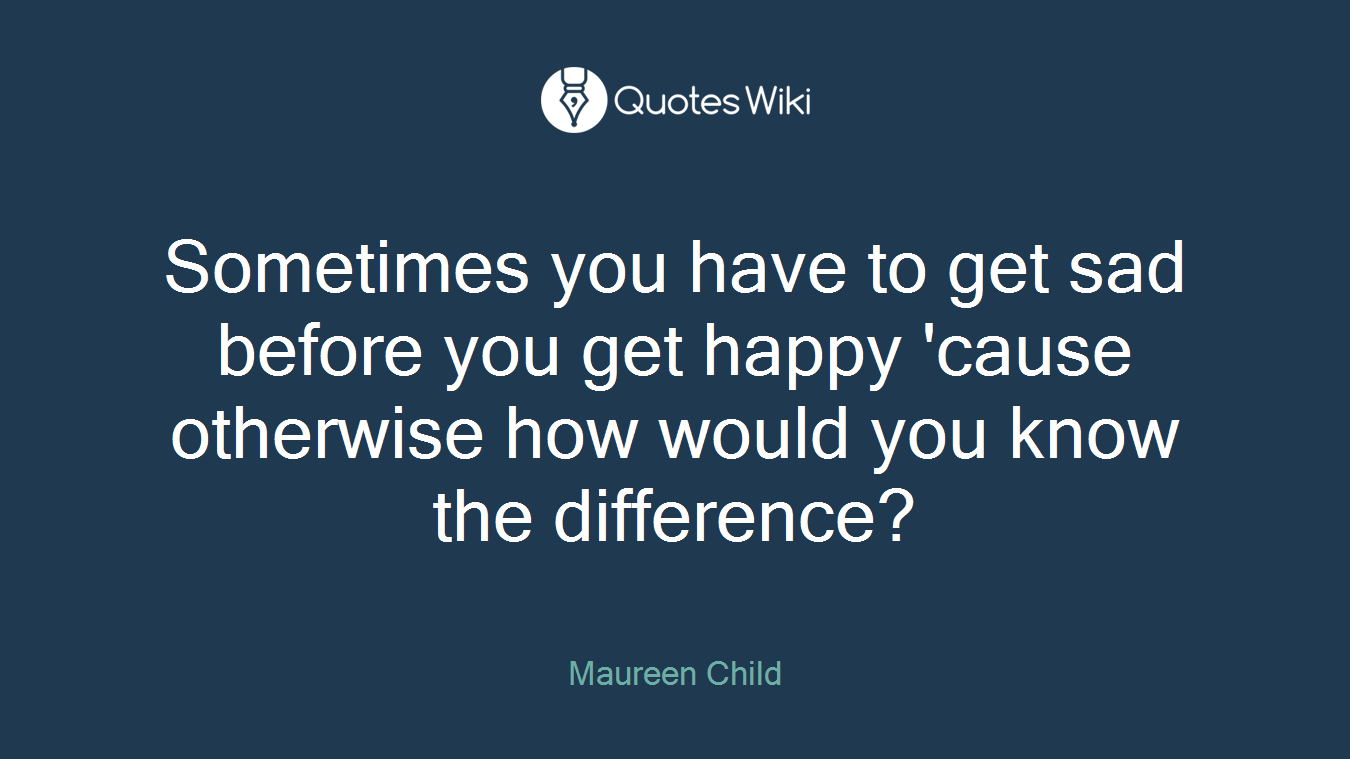Sometimes you have to get sad before you get happy 'cause otherwise how would you know the difference?