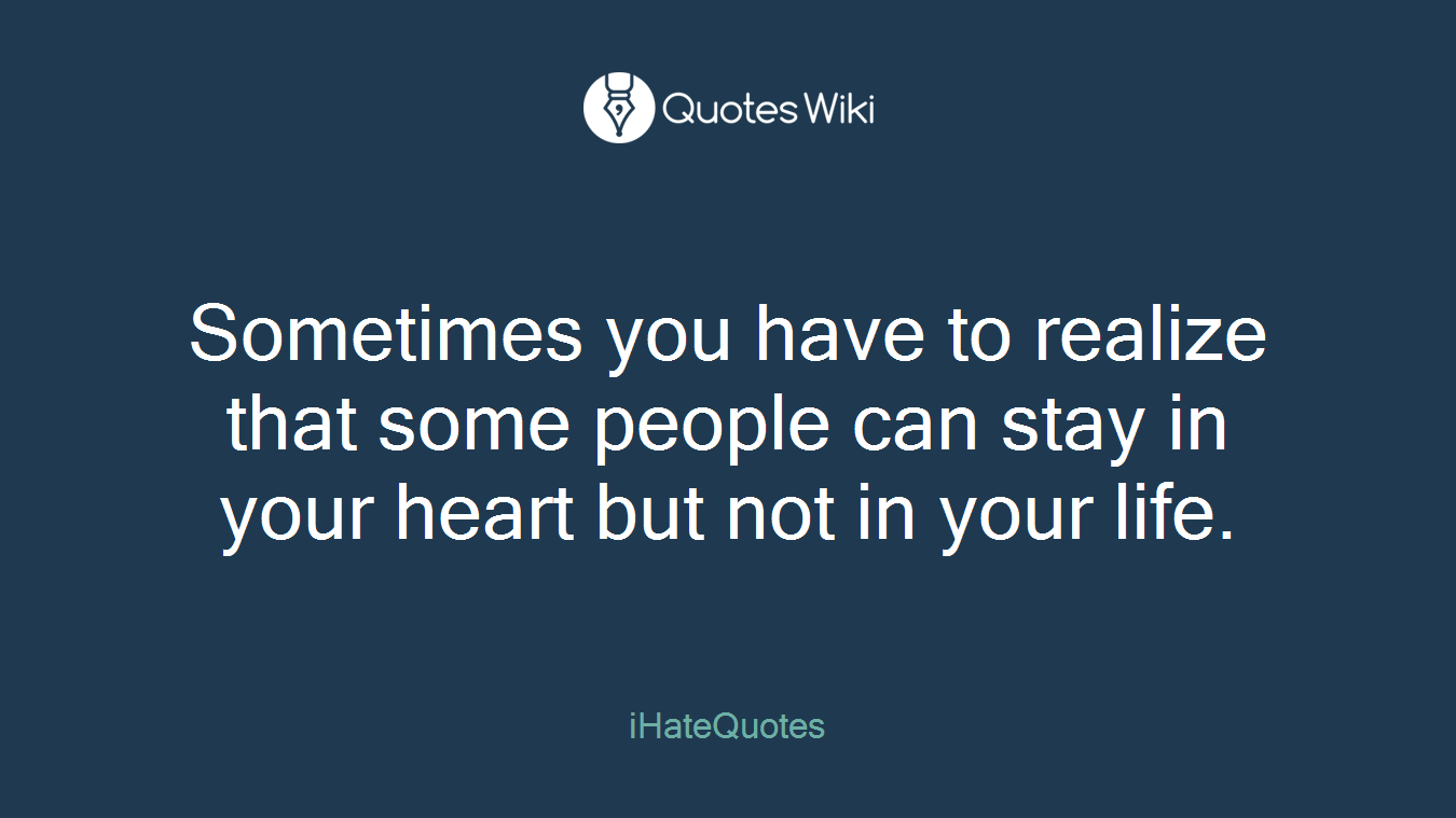 Sometimes you have to realize that some people can stay in your heart but not in your life.
