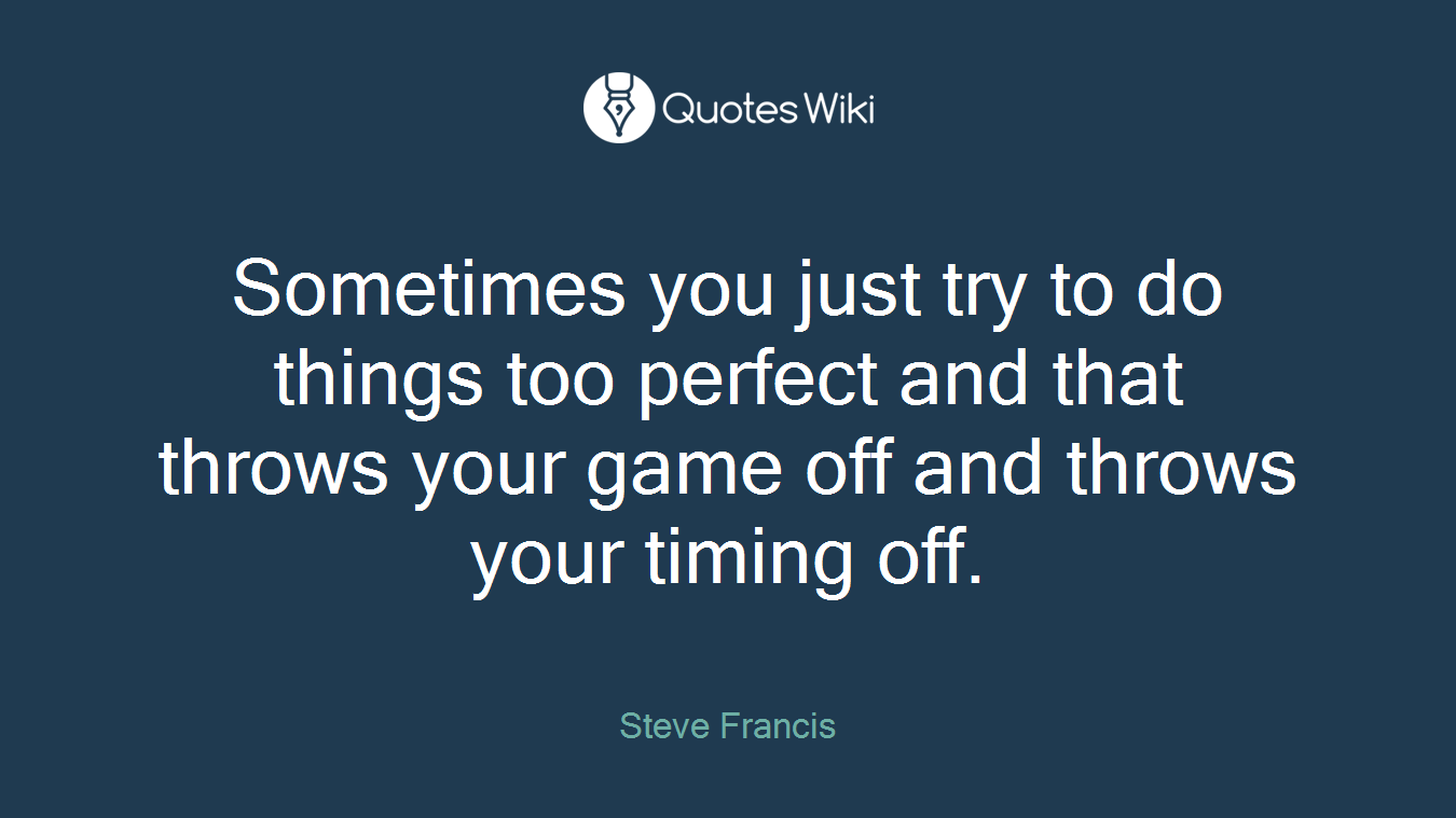 Sometimes you just try to do things too perfect and that throws your game off and throws your timing off.