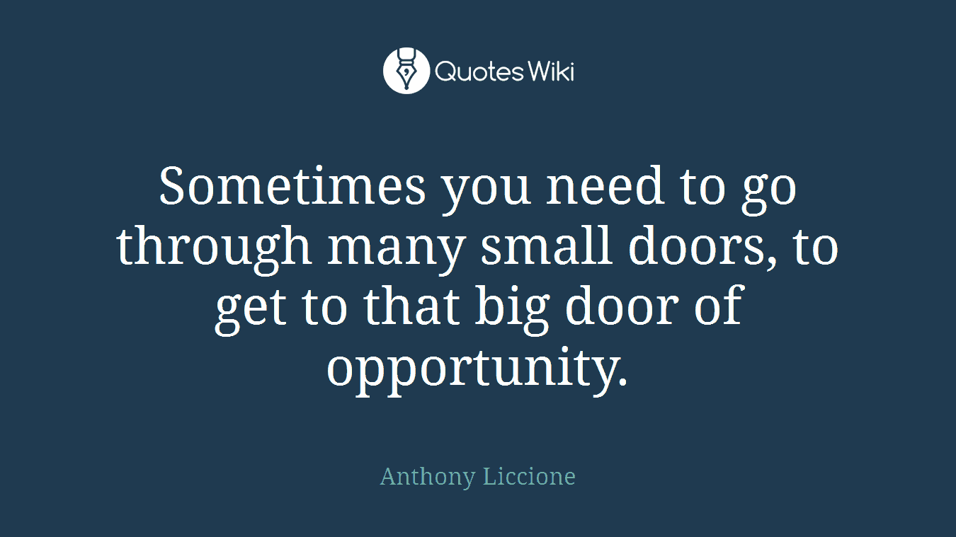 Sometimes you need to go through many small doors, to get to that big door of opportunity.