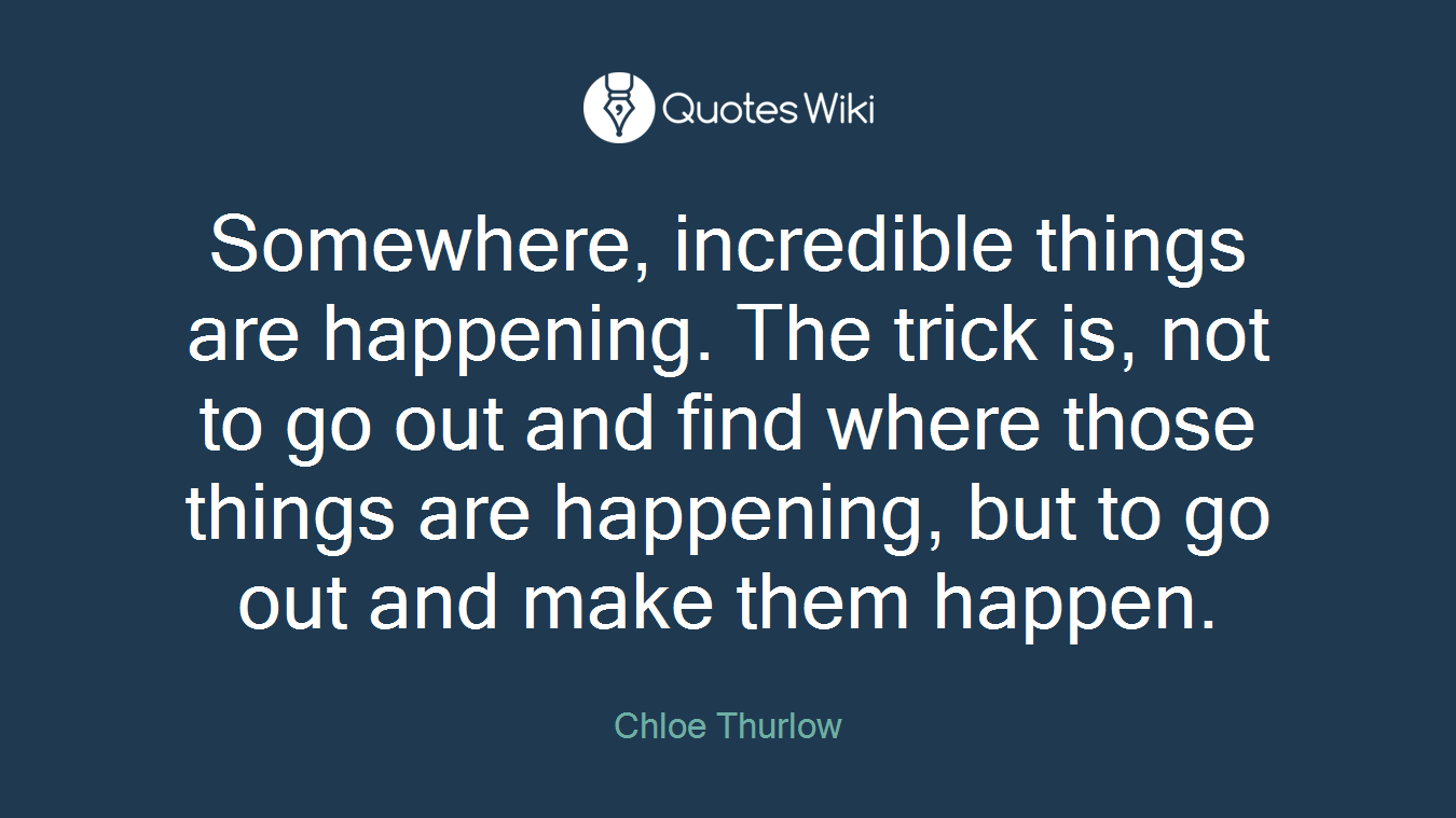 Somewhere, incredible things are happening. The trick is, not to go out and find where those things are happening, but to go out and make them happen.
