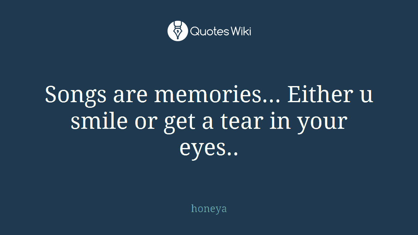 Songs are memories... Either u smile or get a tear in your eyes..