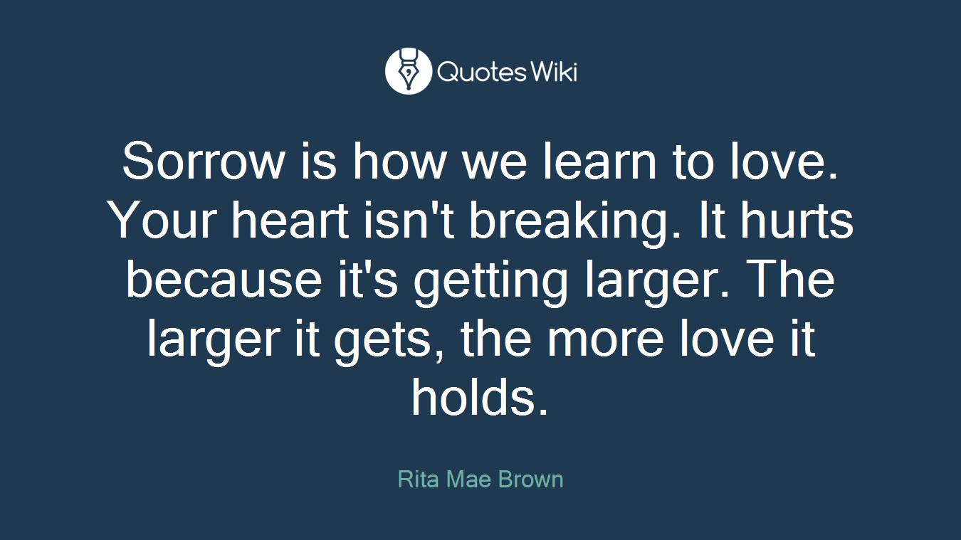 Sorrow is how we learn to love. Your heart isn't breaking. It hurts because it's getting larger. The larger it gets, the more love it holds.