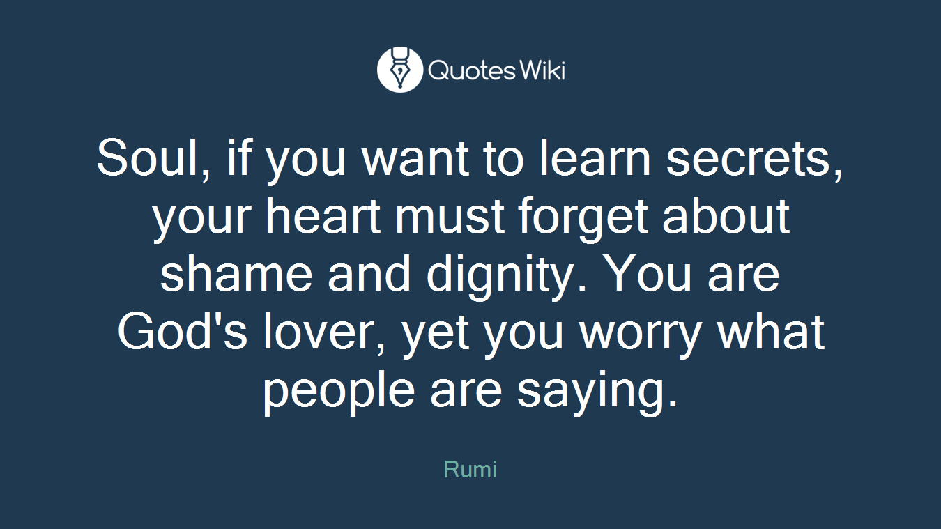 Soul, if you want to learn secrets, your heart must forget about shame and dignity. You are God's lover, yet you worry what people are saying.
