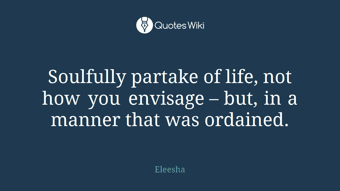 Soulfully partake of life, not how you envisage – but, in a manner that was ordained.