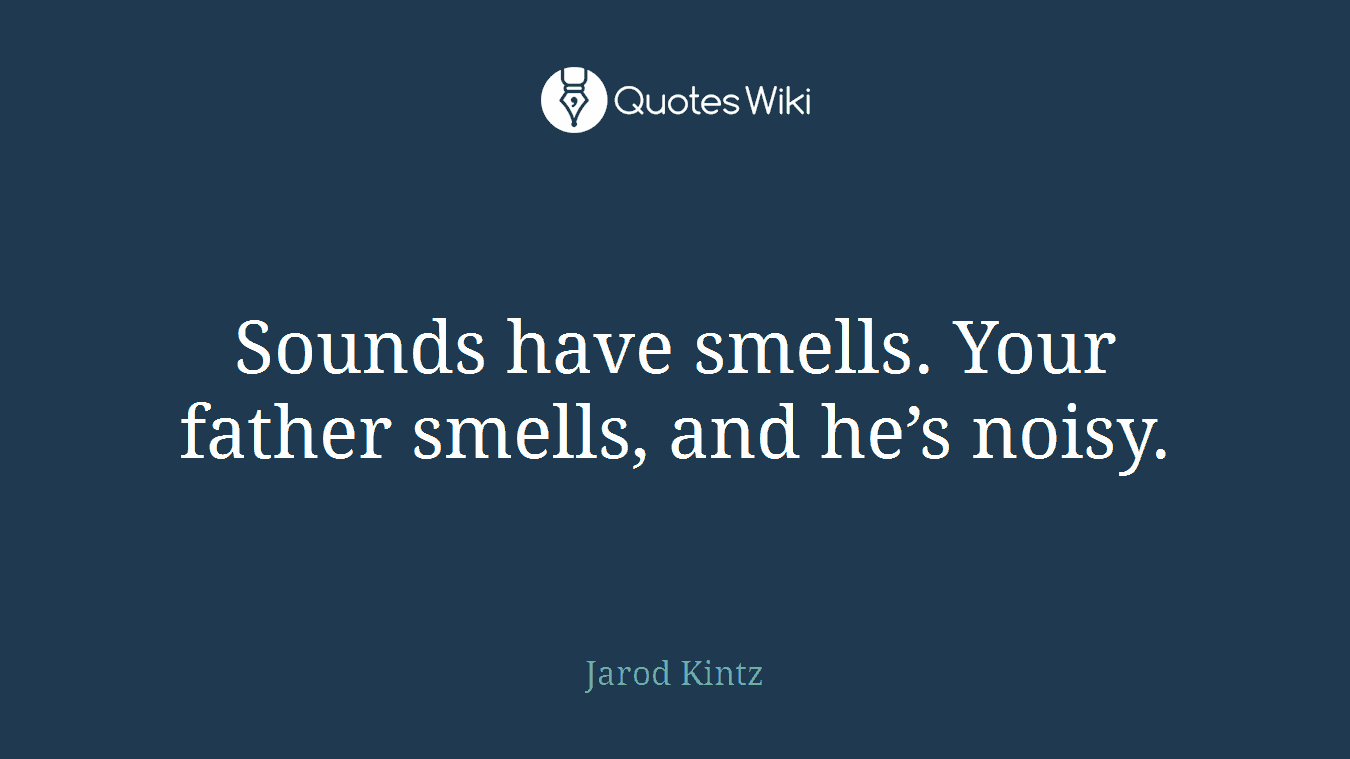 Sounds have smells. Your father smells, and he’s noisy.
