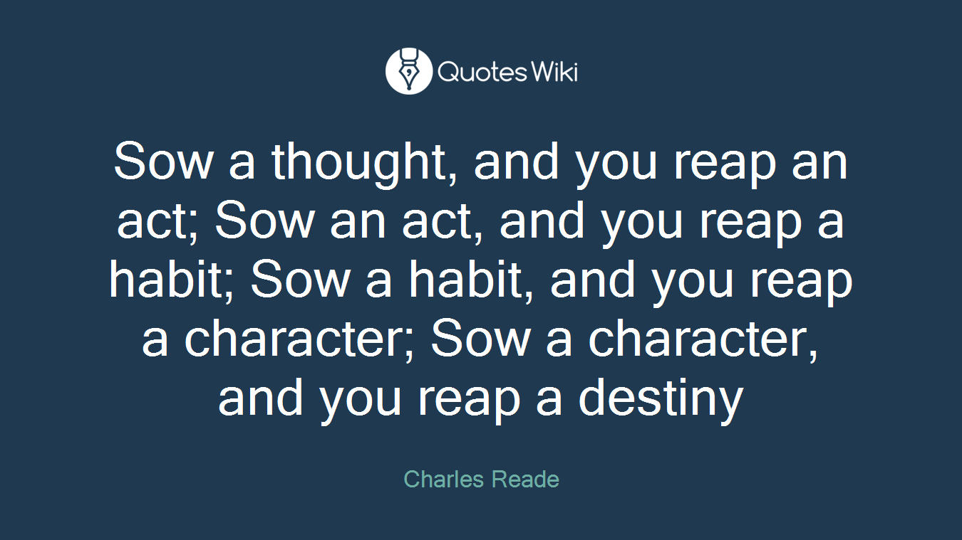 Sow a thought, and you reap an act; Sow an act, and you reap a habit; Sow a habit, and you reap a character; Sow a character, and you reap a destiny