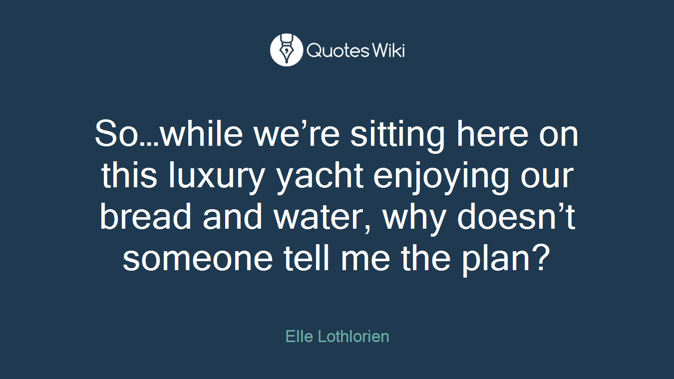 So…while we’re sitting here on this luxury yacht enjoying our bread and water, why doesn’t someone tell me the plan?