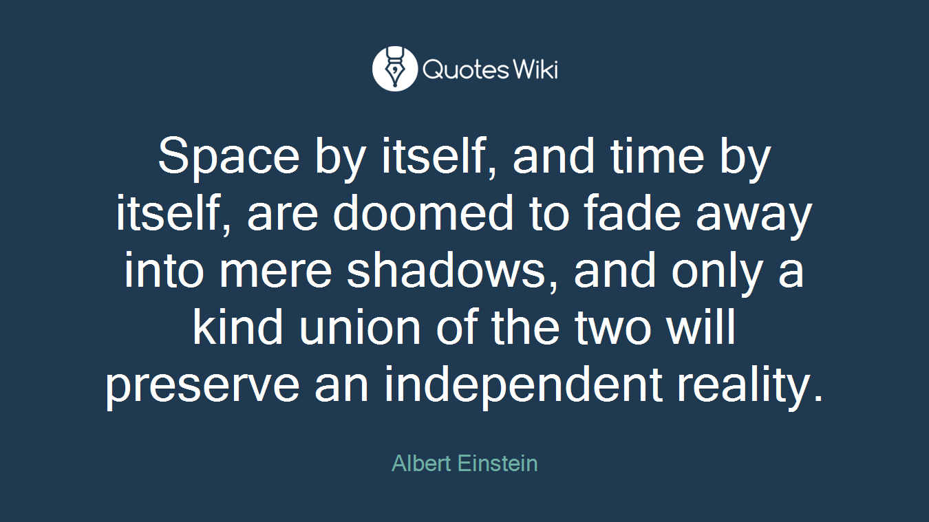 Space by itself, and time by itself, are doomed to fade away into mere shadows, and only a kind union of the two will preserve an independent reality.